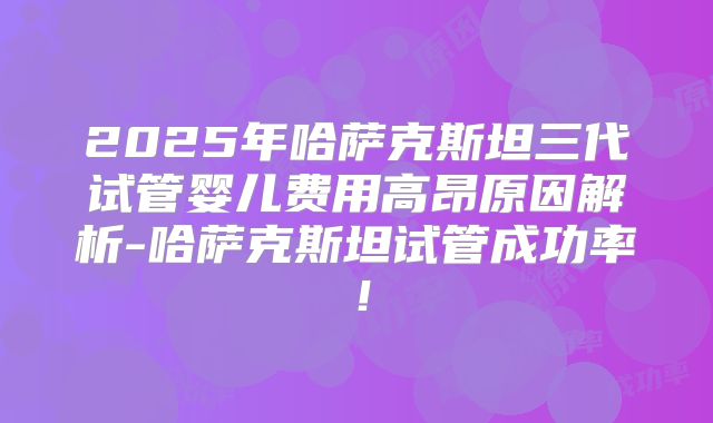 2025年哈萨克斯坦三代试管婴儿费用高昂原因解析-哈萨克斯坦试管成功率！