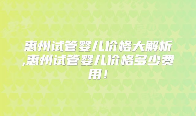 惠州试管婴儿价格大解析,惠州试管婴儿价格多少费用！