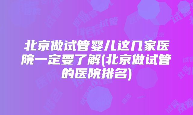 北京做试管婴儿这几家医院一定要了解(北京做试管的医院排名)