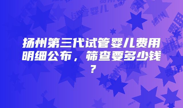 扬州第三代试管婴儿费用明细公布,筛查要多少钱?