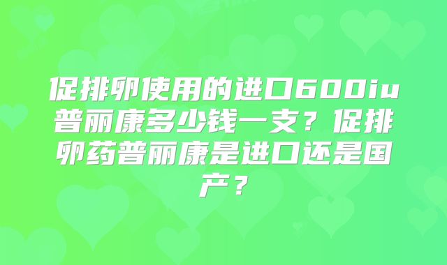 促排卵使用的进口600iu普丽康多少钱一支?促排卵药普丽康是进口还是国产?