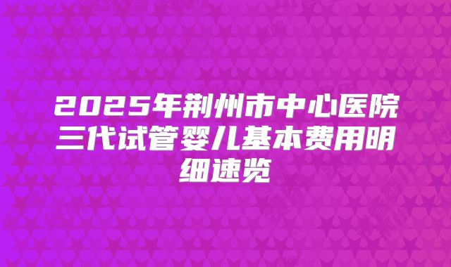 2025年荆州市中心医院三代试管婴儿基本费用明细速览