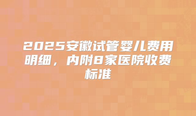 2025安徽试管婴儿费用明细，内附8家医院收费标准
