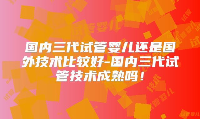 国内三代试管婴儿还是国外技术比较好-国内三代试管技术成熟吗!