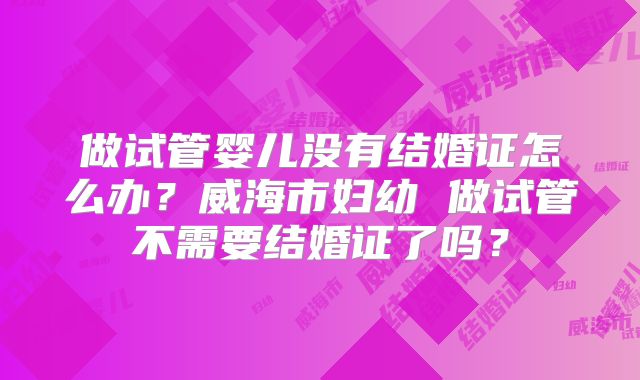 做试管婴儿没有结婚证怎么办?威海市妇幼 做试管不需要结婚证了吗?