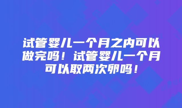 试管婴儿一个月之内可以做完吗！试管婴儿一个月可以取两次卵吗！