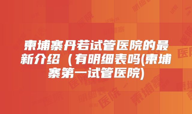 柬埔寨丹若试管医院的最新介绍（有明细表吗(柬埔寨第一试管医院)