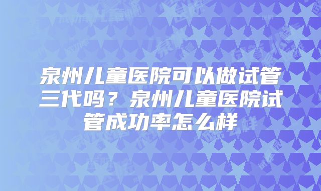 泉州儿童医院可以做试管三代吗?泉州儿童医院试管成功率怎么样