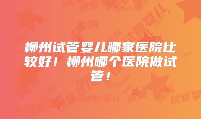 柳州试管婴儿哪家医院比较好！柳州哪个医院做试管！