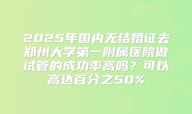 2025年国内无结婚证去郑州大学第一附属医院做试管的成功率高吗?可以高达百分之50%