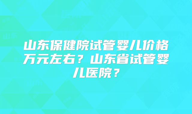 山东保健院试管婴儿价格万元左右？山东省试管婴儿医院？