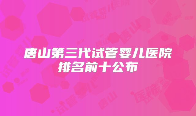 唐山第三代试管婴儿医院排名前十公布