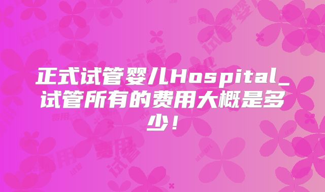 正式试管婴儿Hospital_试管所有的费用大概是多少！