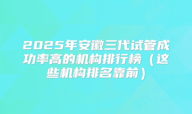 2025年安徽三代试管成功率高的机构排行榜（这些机构排名靠前）