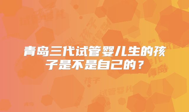 青岛三代试管婴儿生的孩子是不是自己的？