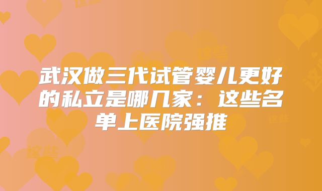 武汉做三代试管婴儿更好的私立是哪几家：这些名单上医院强推
