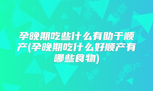 孕晚期吃些什么有助于顺产(孕晚期吃什么好顺产有哪些食物)