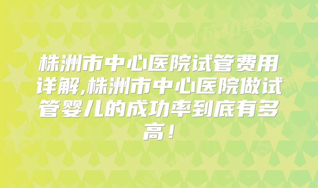 株洲市中心医院试管费用详解,株洲市中心医院做试管婴儿的成功率到底有多高！