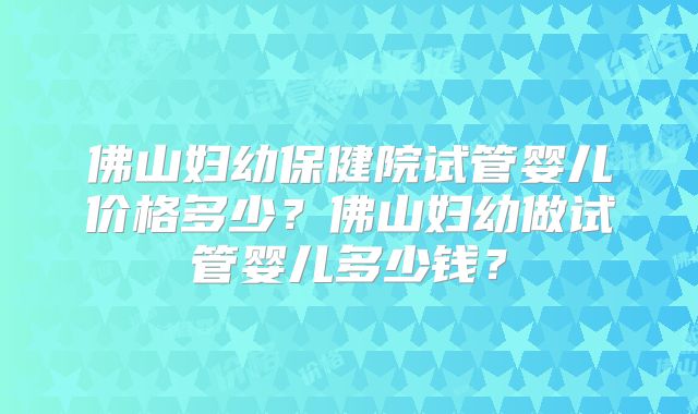 佛山妇幼保健院试管婴儿价格多少？佛山妇幼做试管婴儿多少钱？