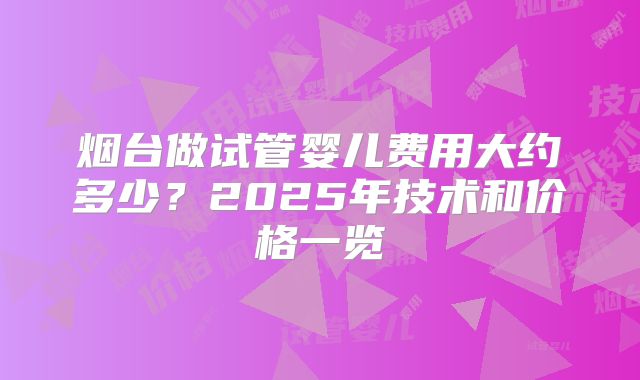 烟台做试管婴儿费用大约多少？2025年技术和价格一览