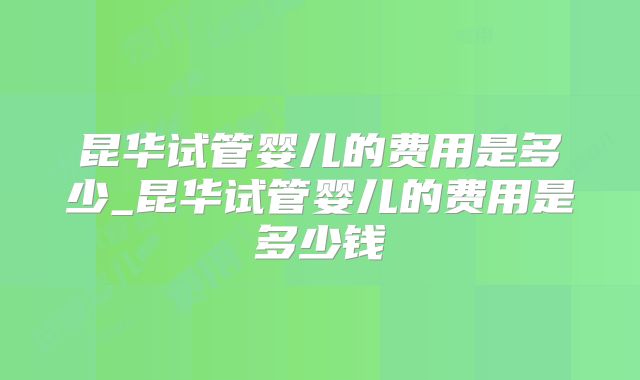 昆华试管婴儿的费用是多少_昆华试管婴儿的费用是多少钱