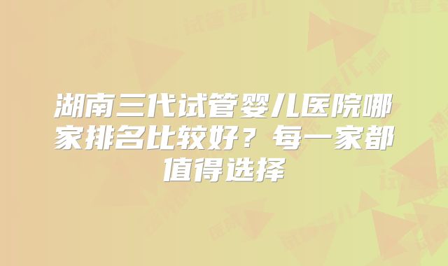 湖南三代试管婴儿医院哪家排名比较好?每一家都值得选择
