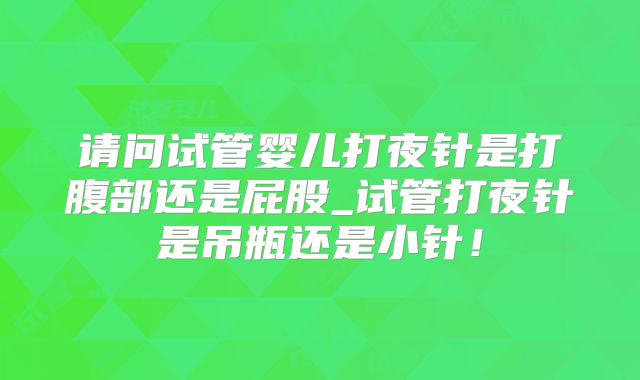 请问试管婴儿打夜针是打腹部还是屁股_试管打夜针是吊瓶还是小针！