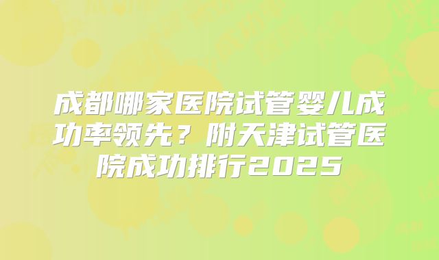 成都哪家医院试管婴儿成功率领先?附天津试管医院成功排行2025