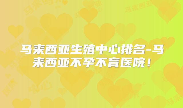 马来西亚生殖中心排名-马来西亚不孕不育医院!