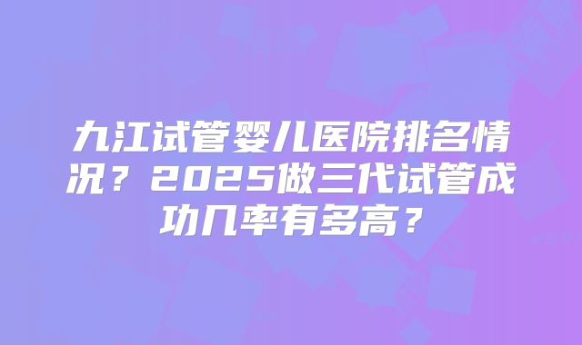 九江试管婴儿医院排名情况？2025做三代试管成功几率有多高？