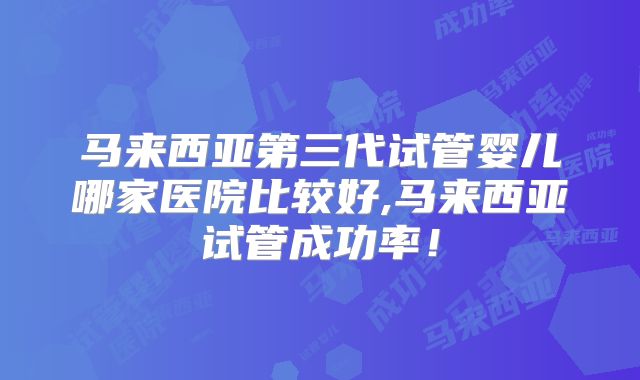 马来西亚第三代试管婴儿哪家医院比较好,马来西亚试管成功率！