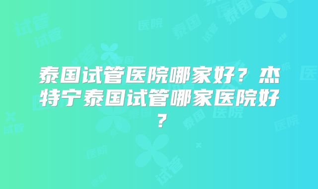 泰国试管医院哪家好？杰特宁泰国试管哪家医院好？