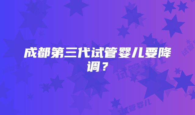 成都第三代试管婴儿要降调？