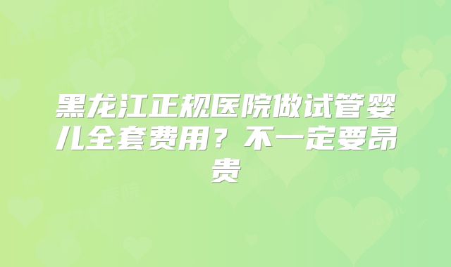黑龙江正规医院做试管婴儿全套费用？不一定要昂贵