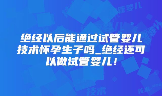 绝经以后能通过试管婴儿技术怀孕生子吗_绝经还可以做试管婴儿！