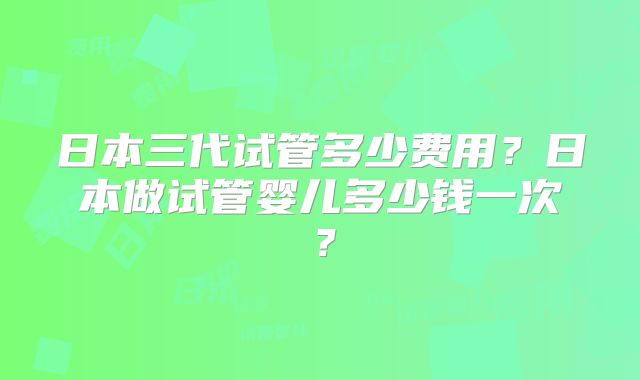 日本三代试管多少费用?日本做试管婴儿多少钱一次?