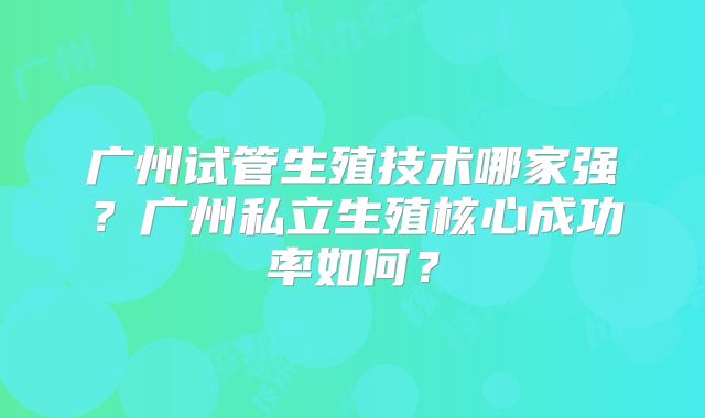 广州试管生殖技术哪家强？广州私立生殖核心成功率如何？