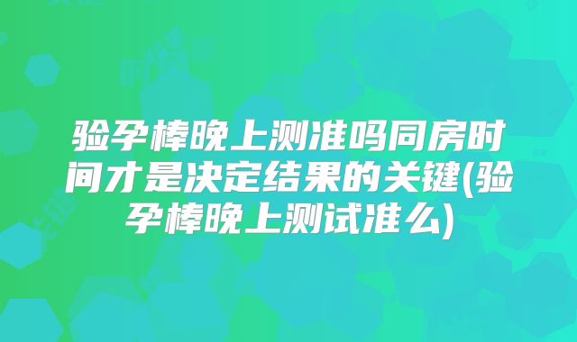 验孕棒晚上测准吗同房时间才是决定结果的关键(验孕棒晚上测试准么)
