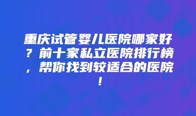 重庆试管婴儿医院哪家好?前十家私立医院排行榜,帮你找到较适合的医院!