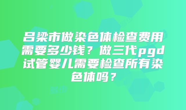 吕梁市做染色体检查费用需要多少钱？做三代pgd试管婴儿需要检查所有染色体吗？