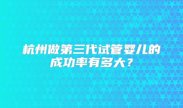 杭州做第三代试管婴儿的成功率有多大?