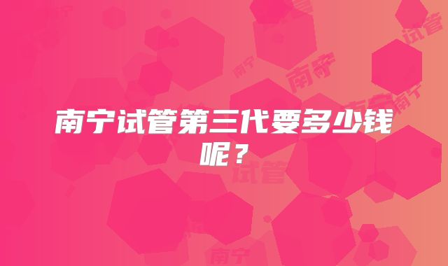 南宁试管第三代要多少钱呢？