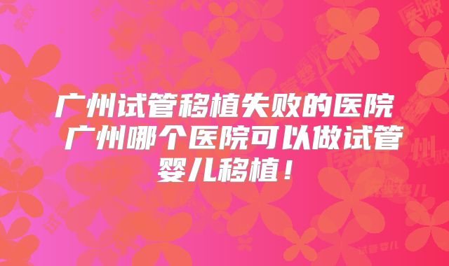 广州试管移植失败的医院 广州哪个医院可以做试管婴儿移植！