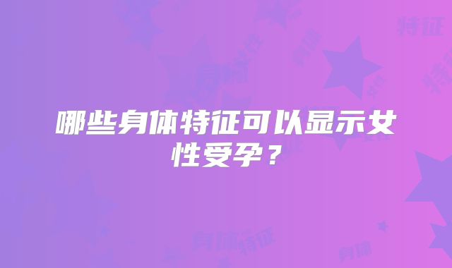 哪些身体特征可以显示女性受孕?