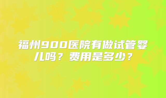 福州900医院有做试管婴儿吗？费用是多少？