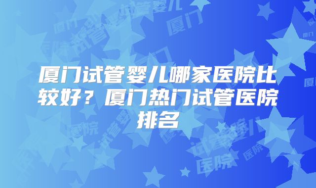 厦门试管婴儿哪家医院比较好？厦门热门试管医院排名