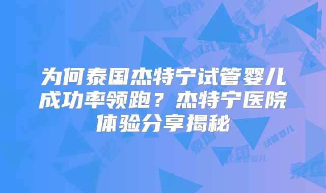 为何泰国杰特宁试管婴儿成功率领跑？杰特宁医院体验分享揭秘