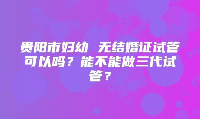 贵阳市妇幼 无结婚证试管可以吗?能不能做三代试管?