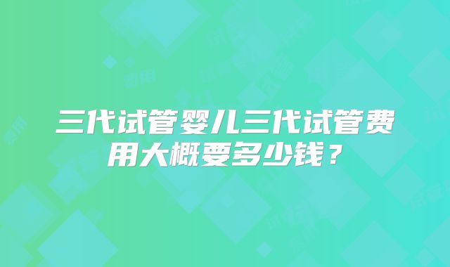 三代试管婴儿三代试管费用大概要多少钱？