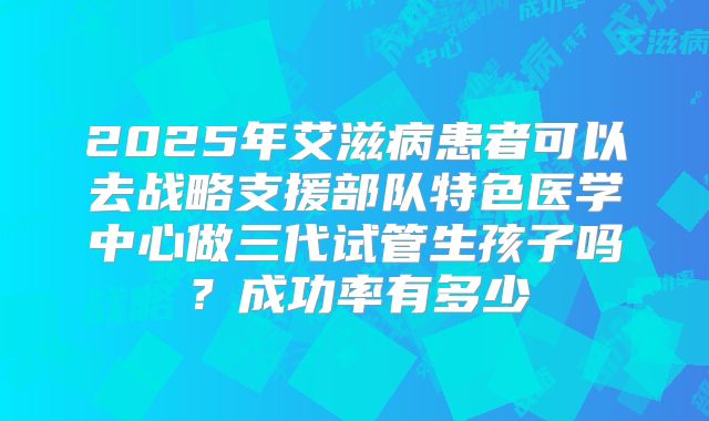 2025年艾滋病患者可以去战略支援部队特色医学中心做三代试管生孩子吗？成功率有多少